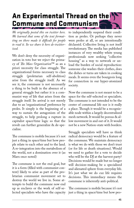  

We originally posted this on twitter here.
We learned that some of the text format-
ting on there made it difficult for people
to read it, So we share it here de-twitter-
ized,

We dont deny the necessity of organi-
zation in toto but we reject the prima-
y of The Mass Organization™ as an a
priori necessity for class struggle. The
‘organizational forms necessary to class
struggle (proletarian self-abolition)
arise from the struggle itself. As we
see it, the commune is not necessarily
a thing to be built in the absence of a
general struggle but rather it is a com
rmunist way of life that arises from the
struggle itself. Its arrival is not merely
due to an ‘organizational’ preference by
proles, It simply is the beginning of a
‘way to sustain the antagonism of the
struggle, to help prolong a rupture in
capitalist space/time logic so that the
revolt can further generalize & de-spe~
alize.

 

‘The commune is mobile because it's not
justa thing in space/time but how peo-
pile relate to each other and to the land.
Arre-integration into the metabolism of
the world, not a domination over it (as
‘Marx once noted)

‘The commune is not the end goal, but
itisa form (filled with communist con~
tent) likely to arise as part of the pro-
Ietarian communist movement set to
destroy the world we live in, Some at-
tempts to build the commune now end
up as enclaves or the work of self-se-
lected specialists who have the capacity

An Experimental Thread on the
Commune and Communism

      
 

to independently suspend their condi~
tion as proles. Or pethaps they never
were proles at all, or are intentionally
déclasséd. Collective living is not itself
revolutionary. The media has published
instances of very wealthy white young
jonals now secking “collective
ing” as a way to network or un~
load the burden of social reproduction:
someone else washes their clothes, does
the dishes or turns are taken in cooking
meals. It seems even the bourgeois long
for connection in our hyper-atomized
society.

‘Now the commune is not meant to be a
space for the self-selected or specialists.
‘The commune is not intended to be the
center of communal life nor is it reall
a place. Though it would be a recogni:

able node within a largely decentralized
mesh network. It would be porous &al~
ow movement in and out of it. It would
not be a new Nation-state with borders.

Struggle specialists will have us think
radical democracy would be a feature of
the commune, We maintain democracy
is what we do with those we don't trust
(or for life or death situations). Would
wwe need to gather for a vote to decide
who will be the DJ at the harvest party?
Decisions would be made but no longer
will decision-making be a specialized
and alienated sphere from everyday life.
Tes just what we do cuz life requires
decisions. This immediacy means the
‘commune is inherently anti-political.

‘The commune is mobile because it's not
justa thing in space/time but how peo

4s
